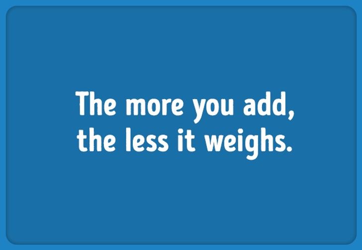 Riddle: the more you add, the less it weighs