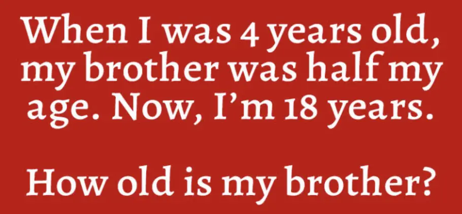 tricky math riddle: when i was 4 years old, my brother was half my age. Now, I'm 18 years. How old is my brother?