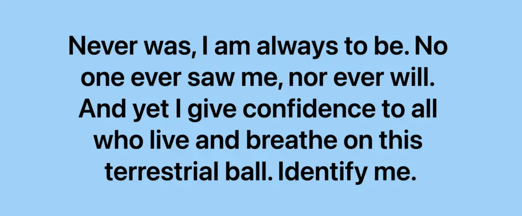 Riddle: Never was, I am always to be. No one ever saw me, nor ever will. And yet I give confidence to all who live and breathe on this terrestrial ball. Identify me.